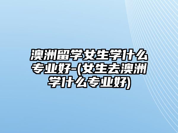 澳洲留學(xué)女生學(xué)什么專業(yè)好-(女生去澳洲學(xué)什么專業(yè)好)