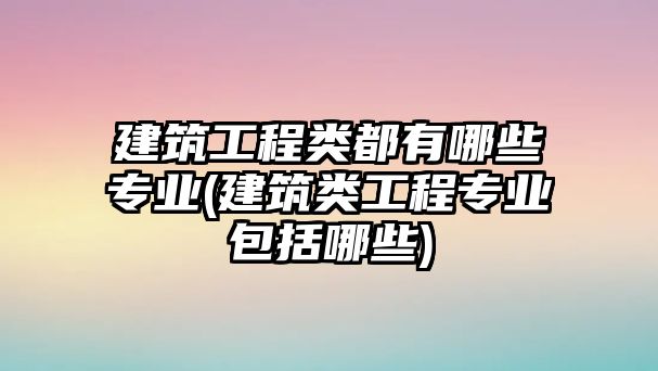 建筑工程類都有哪些專業(yè)(建筑類工程專業(yè)包括哪些)