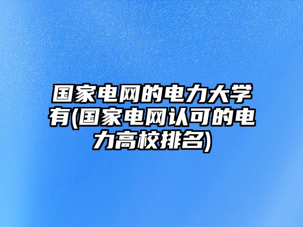 國家電網(wǎng)的電力大學有(國家電網(wǎng)認可的電力高校排名)