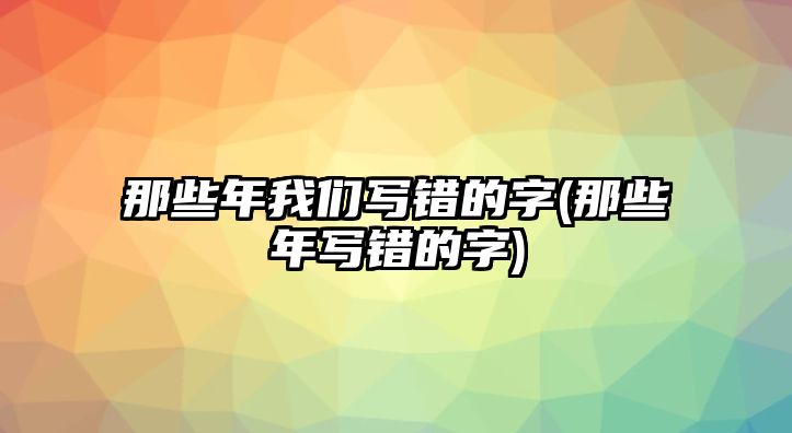 那些年我們寫(xiě)錯(cuò)的字(那些年寫(xiě)錯(cuò)的字)