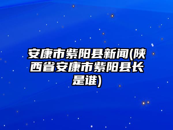 安康市紫陽縣新聞(陜西省安康市紫陽縣長是誰)