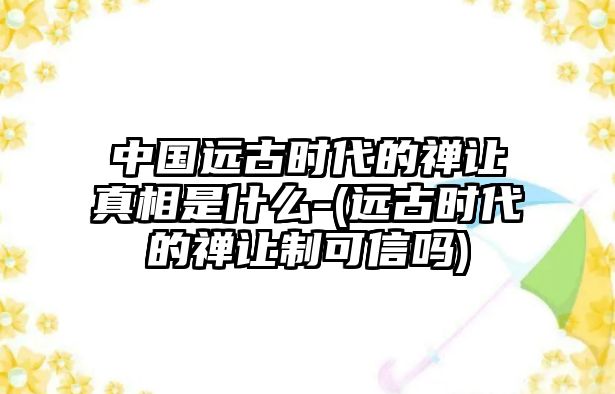 中國(guó)遠(yuǎn)古時(shí)代的禪讓真相是什么-(遠(yuǎn)古時(shí)代的禪讓制可信嗎)