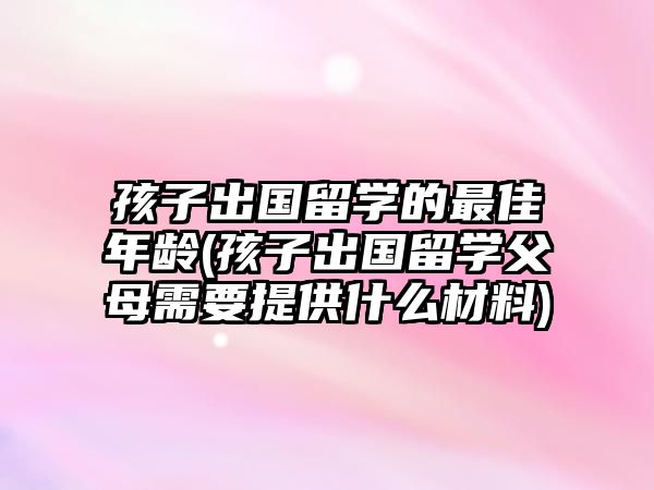 孩子出國留學(xué)的最佳年齡(孩子出國留學(xué)父母需要提供什么材料)