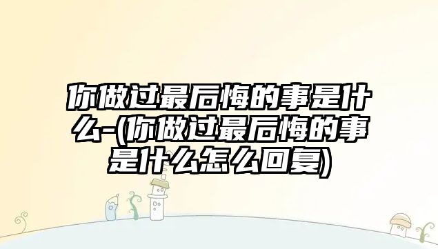 你做過最后悔的事是什么-(你做過最后悔的事是什么怎么回復)