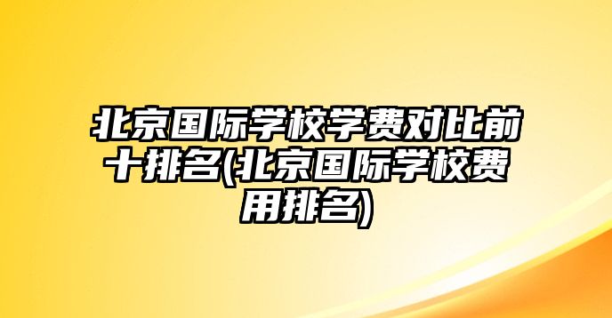 北京國際學(xué)校學(xué)費(fèi)對(duì)比前十排名(北京國際學(xué)校費(fèi)用排名)