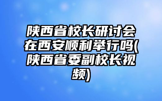 陜西省校長研討會在西安順利舉行嗎(陜西省委副校長視頻)