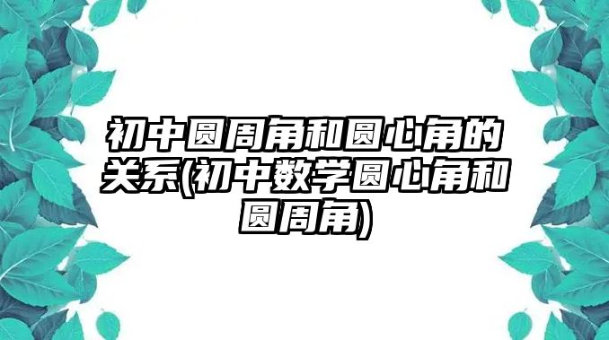 初中圓周角和圓心角的關(guān)系(初中數(shù)學(xué)圓心角和圓周角)