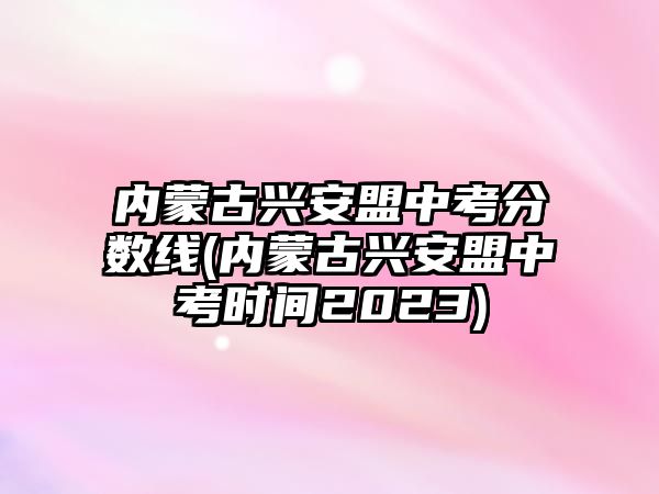 內(nèi)蒙古興安盟中考分數(shù)線(內(nèi)蒙古興安盟中考時間2023)