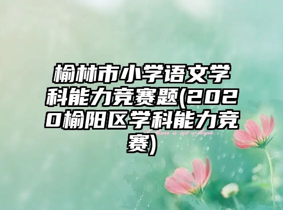 榆林市小學(xué)語(yǔ)文學(xué)科能力競(jìng)賽題(2020榆陽(yáng)區(qū)學(xué)科能力競(jìng)賽)