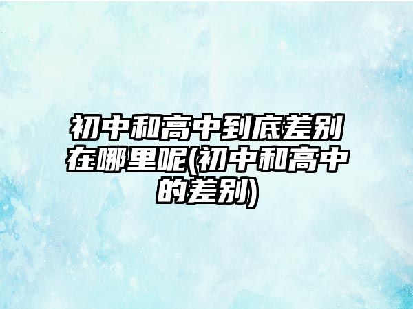 初中和高中到底差別在哪里呢(初中和高中的差別)