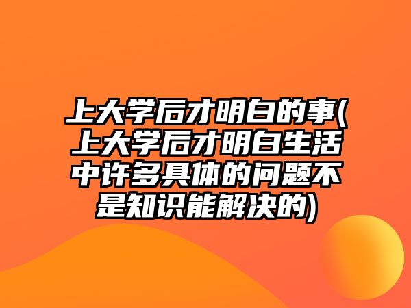 上大學(xué)后才明白的事(上大學(xué)后才明白生活中許多具體的問題不是知識能解決的)