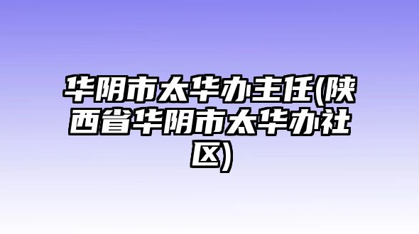 華陰市太華辦主任(陜西省華陰市太華辦社區(qū))