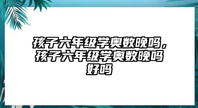 孩子六年級學(xué)奧數(shù)晚嗎，孩子六年級學(xué)奧數(shù)晚嗎好嗎