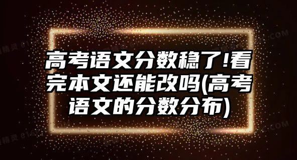 高考語文分?jǐn)?shù)穩(wěn)了!看完本文還能改嗎(高考語文的分?jǐn)?shù)分布)