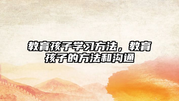 教育孩子學(xué)習方法，教育孩子的方法和溝通