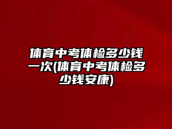 體育中考體檢多少錢一次(體育中考體檢多少錢安康)