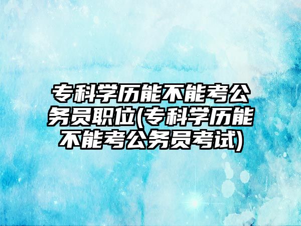 專科學(xué)歷能不能考公務(wù)員職位(?？茖W(xué)歷能不能考公務(wù)員考試)