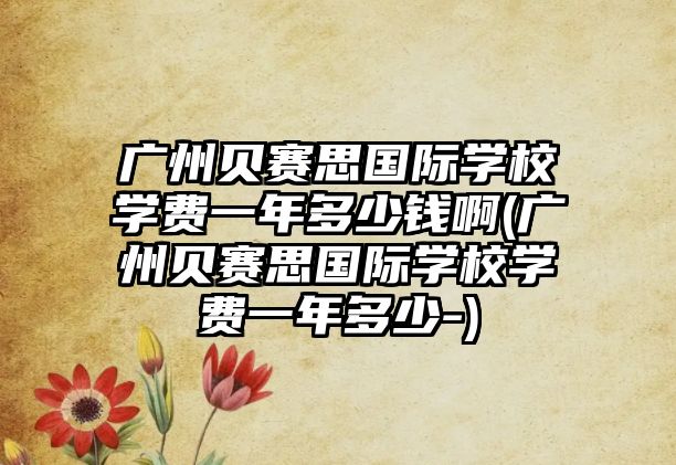 廣州貝賽思國際學(xué)校學(xué)費(fèi)一年多少錢啊(廣州貝賽思國際學(xué)校學(xué)費(fèi)一年多少-)