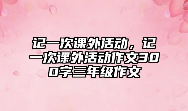 記一次課外活動，記一次課外活動作文300字三年級作文