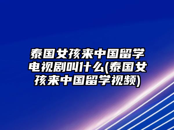 泰國女孩來中國留學(xué)電視劇叫什么(泰國女孩來中國留學(xué)視頻)