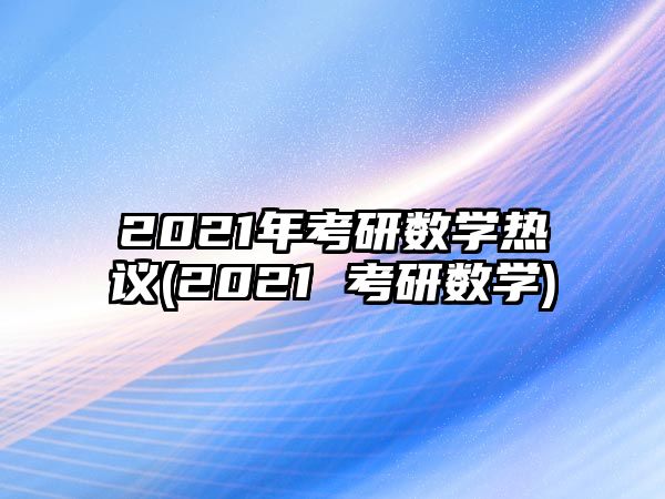 2021年考研數(shù)學(xué)熱議(2021 考研數(shù)學(xué))