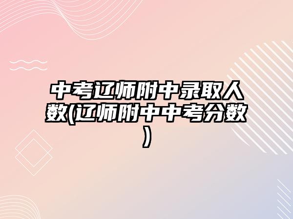 中考遼師附中錄取人數(shù)(遼師附中中考分?jǐn)?shù))