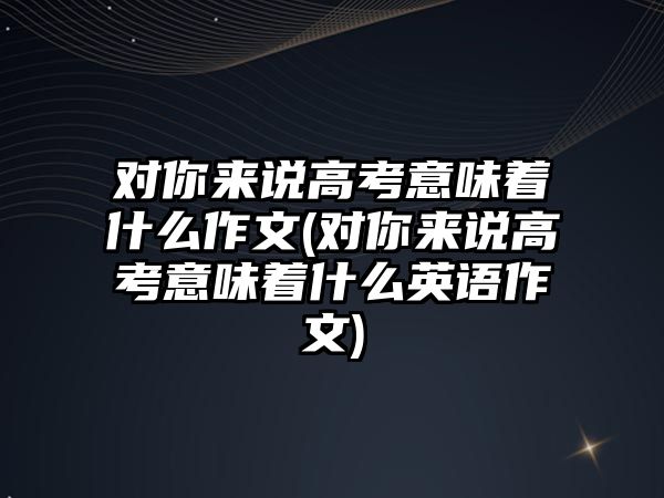 對你來說高考意味著什么作文(對你來說高考意味著什么英語作文)