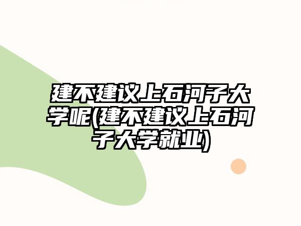 建不建議上石河子大學(xué)呢(建不建議上石河子大學(xué)就業(yè))