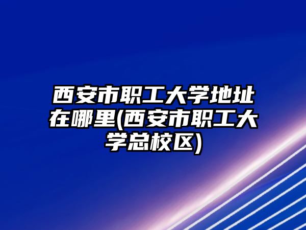 西安市職工大學地址在哪里(西安市職工大學總校區(qū))