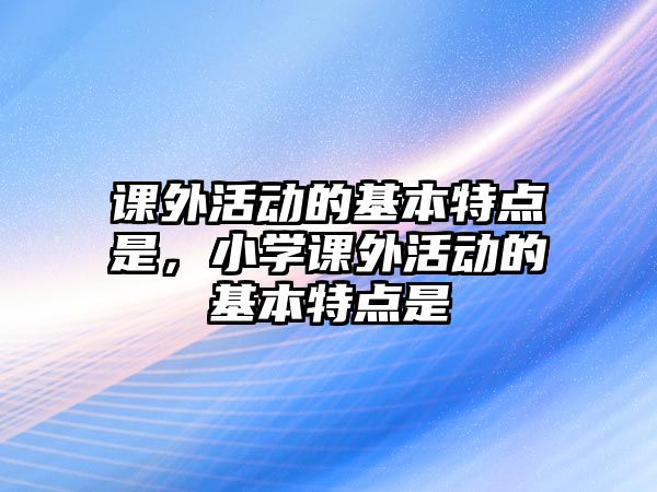 課外活動的基本特點是，小學(xué)課外活動的基本特點是