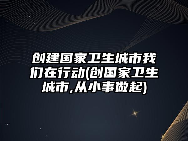 創(chuàng)建國家衛(wèi)生城市我們在行動(創(chuàng)國家衛(wèi)生城市,從小事做起)