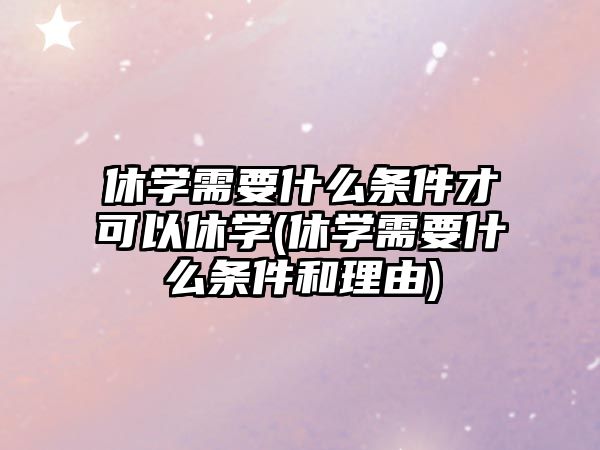 休學需要什么條件才可以休學(休學需要什么條件和理由)