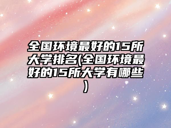 全國環(huán)境最好的15所大學排名(全國環(huán)境最好的15所大學有哪些)