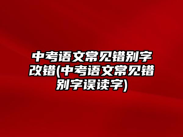 中考語文常見錯別字改錯(中考語文常見錯別字誤讀字)