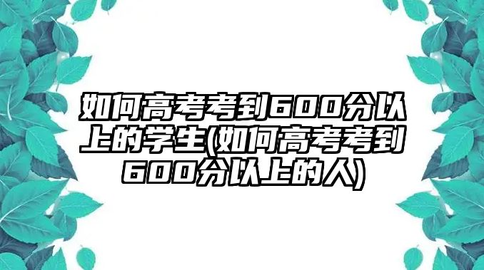 如何高考考到600分以上的學(xué)生(如何高考考到600分以上的人)