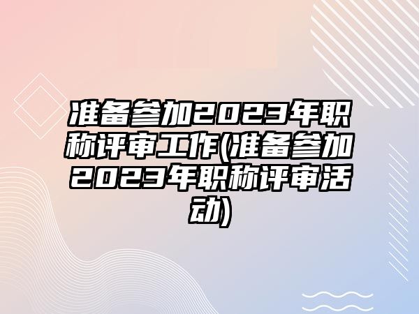 準(zhǔn)備參加2023年職稱評審工作(準(zhǔn)備參加2023年職稱評審活動)