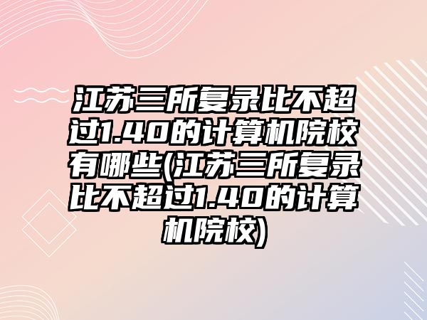 江蘇三所復(fù)錄比不超過1.40的計算機(jī)院校有哪些(江蘇三所復(fù)錄比不超過1.40的計算機(jī)院校)