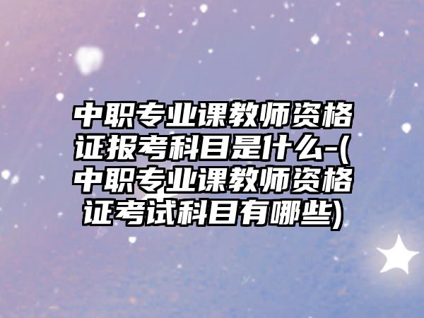 中職專業(yè)課教師資格證報(bào)考科目是什么-(中職專業(yè)課教師資格證考試科目有哪些)