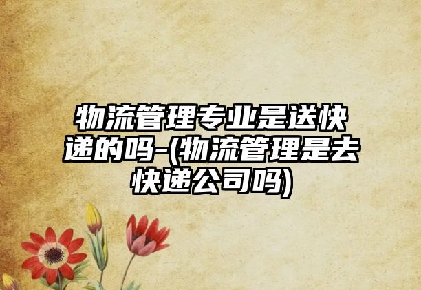 物流管理專(zhuān)業(yè)是送快遞的嗎-(物流管理是去快遞公司嗎)