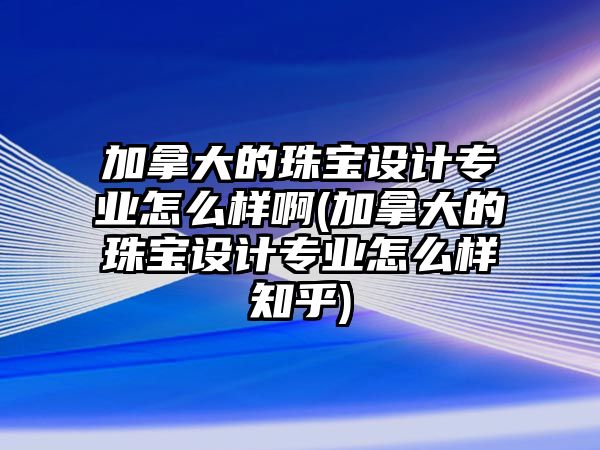 加拿大的珠寶設(shè)計(jì)專業(yè)怎么樣啊(加拿大的珠寶設(shè)計(jì)專業(yè)怎么樣知乎)