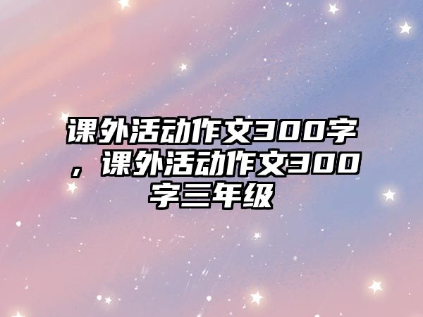 課外活動作文300字，課外活動作文300字三年級