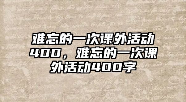 難忘的一次課外活動(dòng)400，難忘的一次課外活動(dòng)400字