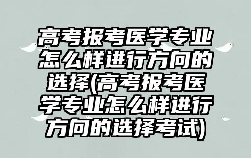 高考報(bào)考醫(yī)學(xué)專業(yè)怎么樣進(jìn)行方向的選擇(高考報(bào)考醫(yī)學(xué)專業(yè)怎么樣進(jìn)行方向的選擇考試)