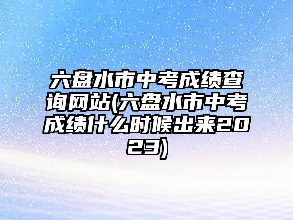 六盤水市中考成績查詢網(wǎng)站(六盤水市中考成績什么時候出來2023)