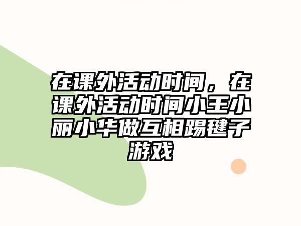 在課外活動時間，在課外活動時間小王小麗小華做互相踢毽子游戲