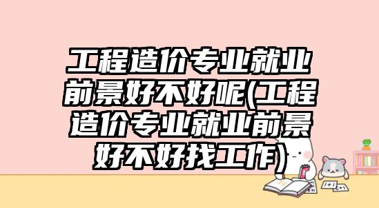 工程造價(jià)專業(yè)就業(yè)前景好不好呢(工程造價(jià)專業(yè)就業(yè)前景好不好找工作)