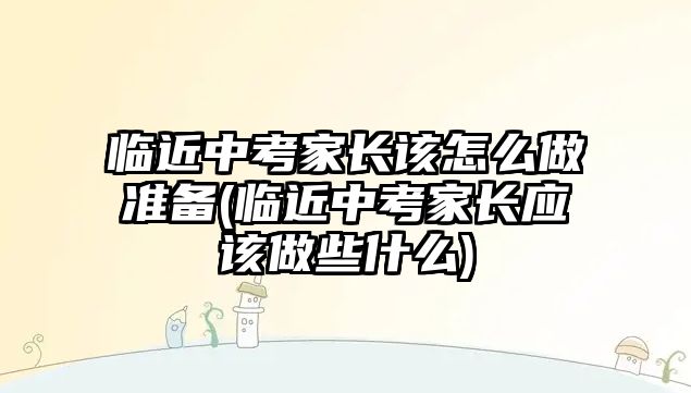 臨近中考家長該怎么做準(zhǔn)備(臨近中考家長應(yīng)該做些什么)