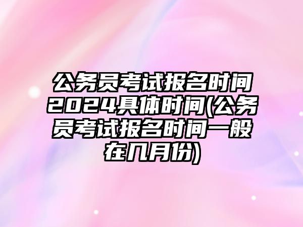 公務(wù)員考試報名時間2024具體時間(公務(wù)員考試報名時間一般在幾月份)