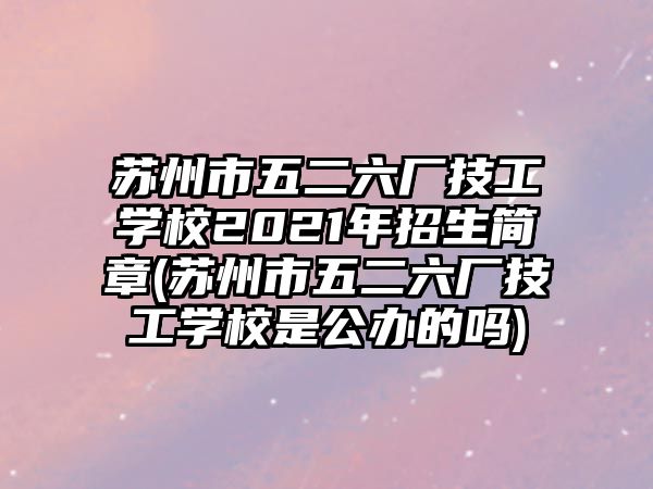 蘇州市五二六廠技工學校2021年招生簡章(蘇州市五二六廠技工學校是公辦的嗎)