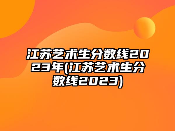 江蘇藝術(shù)生分?jǐn)?shù)線2023年(江蘇藝術(shù)生分?jǐn)?shù)線2023)